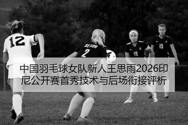 中国羽毛球女队新人王思雨2026印尼公开赛首秀技术与后场衔接评析
