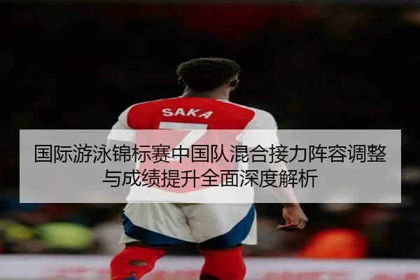 国际游泳锦标赛中国队混合接力阵容调整与成绩提升全面深度解析