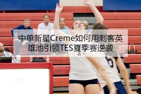 中单新星Creme如何用刺客英雄池引领TES夏季赛逆袭