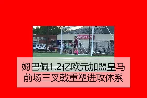 姆巴佩1.2亿欧元加盟皇马 前场三叉戟重塑进攻体系