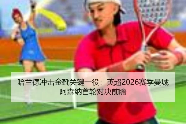 哈兰德冲击金靴关键一役：英超2026赛季曼城阿森纳首轮对决前瞻
